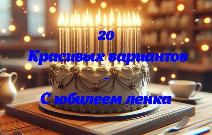 С днем юбилея, ленка: 20 лучших пожеланий и поздравлений!